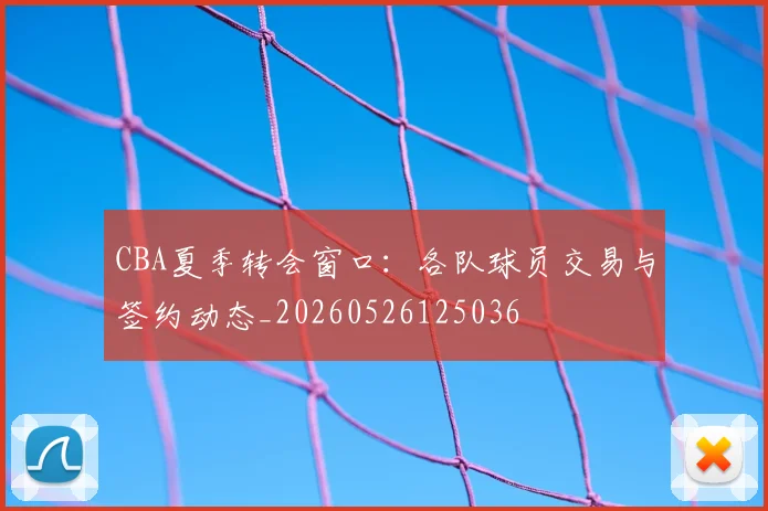CBA夏季转会窗口：各队球员交易与签约动态_20260526125036