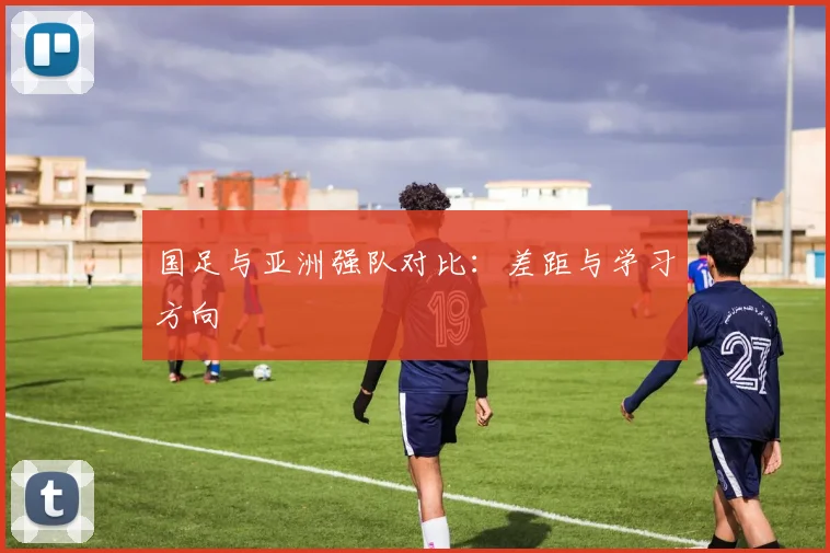 国足与亚洲强队对比:差距与学习方向