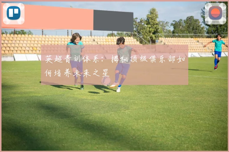 英超青训体系：揭秘顶级俱乐部如何培养未来之星