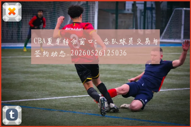 CBA夏季转会窗口:各队球员交易与签约动态_20260526125036